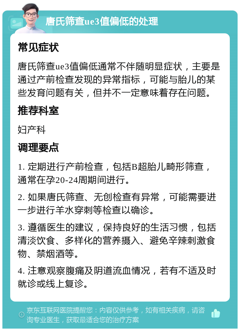 唐氏筛查ue3值偏低的处理 常见症状 唐氏筛查ue3值偏低通常不伴随明显症状，主要是通过产前检查发现的异常指标，可能与胎儿的某些发育问题有关，但并不一定意味着存在问题。 推荐科室 妇产科 调理要点 1. 定期进行产前检查，包括B超胎儿畸形筛查，通常在孕20-24周期间进行。 2. 如果唐氏筛查、无创检查有异常，可能需要进一步进行羊水穿刺等检查以确诊。 3. 遵循医生的建议，保持良好的生活习惯，包括清淡饮食、多样化的营养摄入、避免辛辣刺激食物、禁烟酒等。 4. 注意观察腹痛及阴道流血情况，若有不适及时就诊或线上复诊。