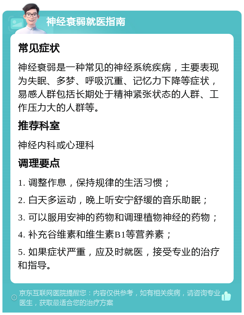 神经衰弱就医指南 常见症状 神经衰弱是一种常见的神经系统疾病，主要表现为失眠、多梦、呼吸沉重、记忆力下降等症状，易感人群包括长期处于精神紧张状态的人群、工作压力大的人群等。 推荐科室 神经内科或心理科 调理要点 1. 调整作息，保持规律的生活习惯； 2. 白天多运动，晚上听安宁舒缓的音乐助眠； 3. 可以服用安神的药物和调理植物神经的药物； 4. 补充谷维素和维生素B1等营养素； 5. 如果症状严重，应及时就医，接受专业的治疗和指导。