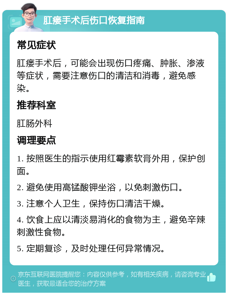 肛瘘手术后伤口恢复指南 常见症状 肛瘘手术后，可能会出现伤口疼痛、肿胀、渗液等症状，需要注意伤口的清洁和消毒，避免感染。 推荐科室 肛肠外科 调理要点 1. 按照医生的指示使用红霉素软膏外用，保护创面。 2. 避免使用高锰酸钾坐浴，以免刺激伤口。 3. 注意个人卫生，保持伤口清洁干燥。 4. 饮食上应以清淡易消化的食物为主，避免辛辣刺激性食物。 5. 定期复诊，及时处理任何异常情况。