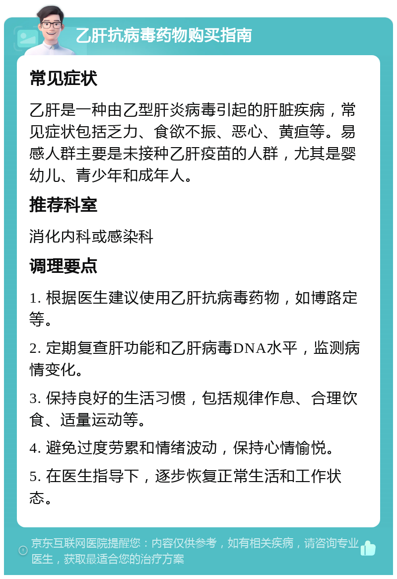 乙肝抗病毒药物购买指南 常见症状 乙肝是一种由乙型肝炎病毒引起的肝脏疾病，常见症状包括乏力、食欲不振、恶心、黄疸等。易感人群主要是未接种乙肝疫苗的人群，尤其是婴幼儿、青少年和成年人。 推荐科室 消化内科或感染科 调理要点 1. 根据医生建议使用乙肝抗病毒药物，如博路定等。 2. 定期复查肝功能和乙肝病毒DNA水平，监测病情变化。 3. 保持良好的生活习惯，包括规律作息、合理饮食、适量运动等。 4. 避免过度劳累和情绪波动，保持心情愉悦。 5. 在医生指导下，逐步恢复正常生活和工作状态。