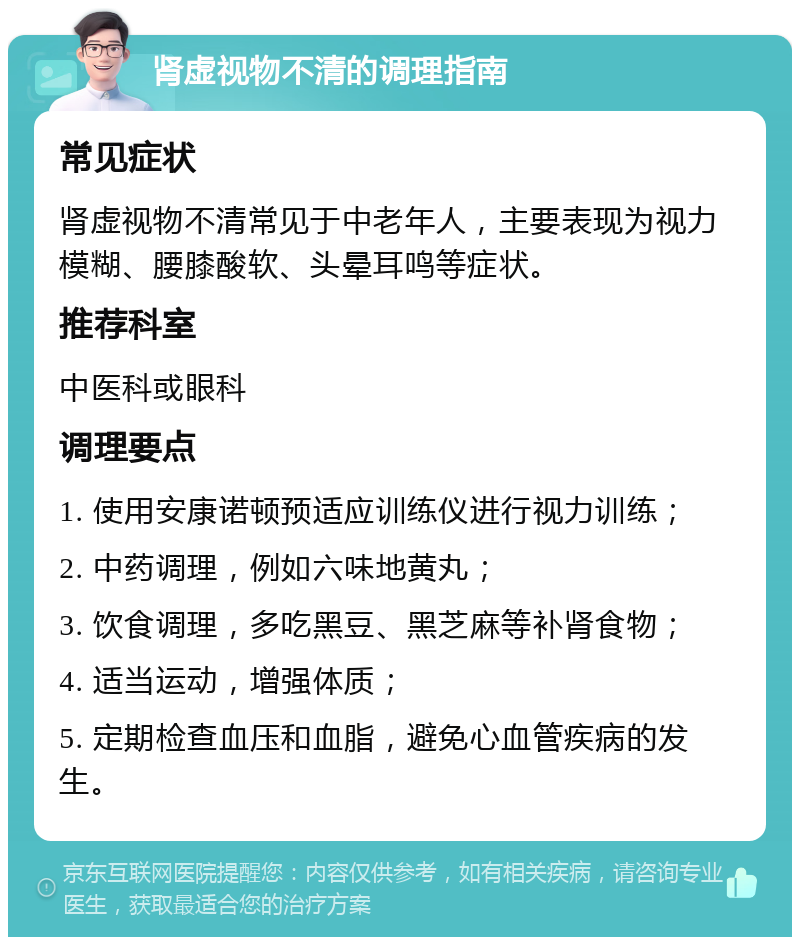 肾虚视物不清的调理指南 常见症状 肾虚视物不清常见于中老年人，主要表现为视力模糊、腰膝酸软、头晕耳鸣等症状。 推荐科室 中医科或眼科 调理要点 1. 使用安康诺顿预适应训练仪进行视力训练； 2. 中药调理，例如六味地黄丸； 3. 饮食调理，多吃黑豆、黑芝麻等补肾食物； 4. 适当运动，增强体质； 5. 定期检查血压和血脂，避免心血管疾病的发生。