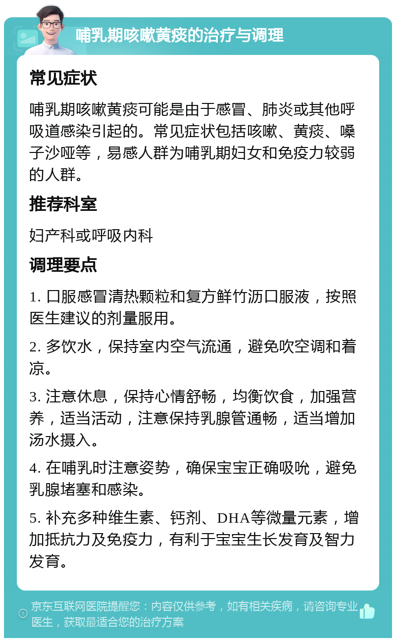 哺乳期咳嗽黄痰的治疗与调理 常见症状 哺乳期咳嗽黄痰可能是由于感冒、肺炎或其他呼吸道感染引起的。常见症状包括咳嗽、黄痰、嗓子沙哑等，易感人群为哺乳期妇女和免疫力较弱的人群。 推荐科室 妇产科或呼吸内科 调理要点 1. 口服感冒清热颗粒和复方鲜竹沥口服液，按照医生建议的剂量服用。 2. 多饮水，保持室内空气流通，避免吹空调和着凉。 3. 注意休息，保持心情舒畅，均衡饮食，加强营养，适当活动，注意保持乳腺管通畅，适当增加汤水摄入。 4. 在哺乳时注意姿势，确保宝宝正确吸吮，避免乳腺堵塞和感染。 5. 补充多种维生素、钙剂、DHA等微量元素，增加抵抗力及免疫力，有利于宝宝生长发育及智力发育。