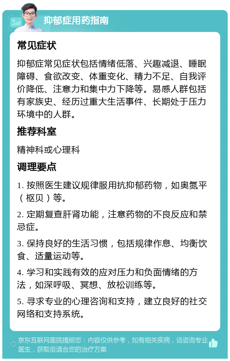 抑郁症用药指南 常见症状 抑郁症常见症状包括情绪低落、兴趣减退、睡眠障碍、食欲改变、体重变化、精力不足、自我评价降低、注意力和集中力下降等。易感人群包括有家族史、经历过重大生活事件、长期处于压力环境中的人群。 推荐科室 精神科或心理科 调理要点 1. 按照医生建议规律服用抗抑郁药物，如奥氮平（枢贝）等。 2. 定期复查肝肾功能，注意药物的不良反应和禁忌症。 3. 保持良好的生活习惯，包括规律作息、均衡饮食、适量运动等。 4. 学习和实践有效的应对压力和负面情绪的方法，如深呼吸、冥想、放松训练等。 5. 寻求专业的心理咨询和支持，建立良好的社交网络和支持系统。