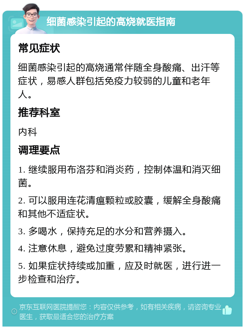 细菌感染引起的高烧就医指南 常见症状 细菌感染引起的高烧通常伴随全身酸痛、出汗等症状，易感人群包括免疫力较弱的儿童和老年人。 推荐科室 内科 调理要点 1. 继续服用布洛芬和消炎药，控制体温和消灭细菌。 2. 可以服用连花清瘟颗粒或胶囊，缓解全身酸痛和其他不适症状。 3. 多喝水，保持充足的水分和营养摄入。 4. 注意休息，避免过度劳累和精神紧张。 5. 如果症状持续或加重，应及时就医，进行进一步检查和治疗。