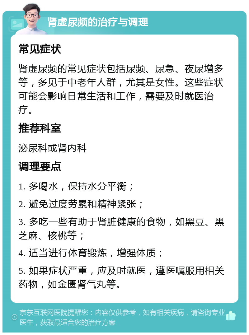 肾虚尿频的治疗与调理 常见症状 肾虚尿频的常见症状包括尿频、尿急、夜尿增多等，多见于中老年人群，尤其是女性。这些症状可能会影响日常生活和工作，需要及时就医治疗。 推荐科室 泌尿科或肾内科 调理要点 1. 多喝水，保持水分平衡； 2. 避免过度劳累和精神紧张； 3. 多吃一些有助于肾脏健康的食物，如黑豆、黑芝麻、核桃等； 4. 适当进行体育锻炼，增强体质； 5. 如果症状严重，应及时就医，遵医嘱服用相关药物，如金匮肾气丸等。