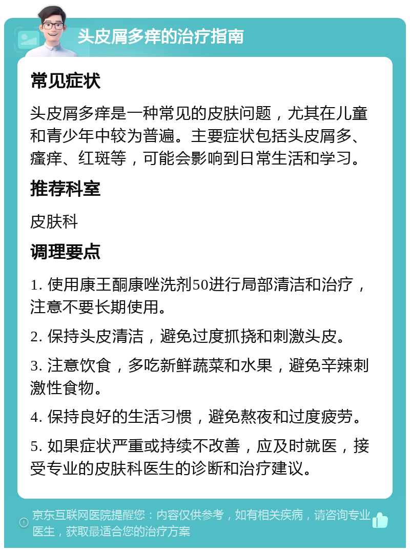 头皮屑多痒的治疗指南 常见症状 头皮屑多痒是一种常见的皮肤问题，尤其在儿童和青少年中较为普遍。主要症状包括头皮屑多、瘙痒、红斑等，可能会影响到日常生活和学习。 推荐科室 皮肤科 调理要点 1. 使用康王酮康唑洗剂50进行局部清洁和治疗，注意不要长期使用。 2. 保持头皮清洁，避免过度抓挠和刺激头皮。 3. 注意饮食，多吃新鲜蔬菜和水果，避免辛辣刺激性食物。 4. 保持良好的生活习惯，避免熬夜和过度疲劳。 5. 如果症状严重或持续不改善，应及时就医，接受专业的皮肤科医生的诊断和治疗建议。