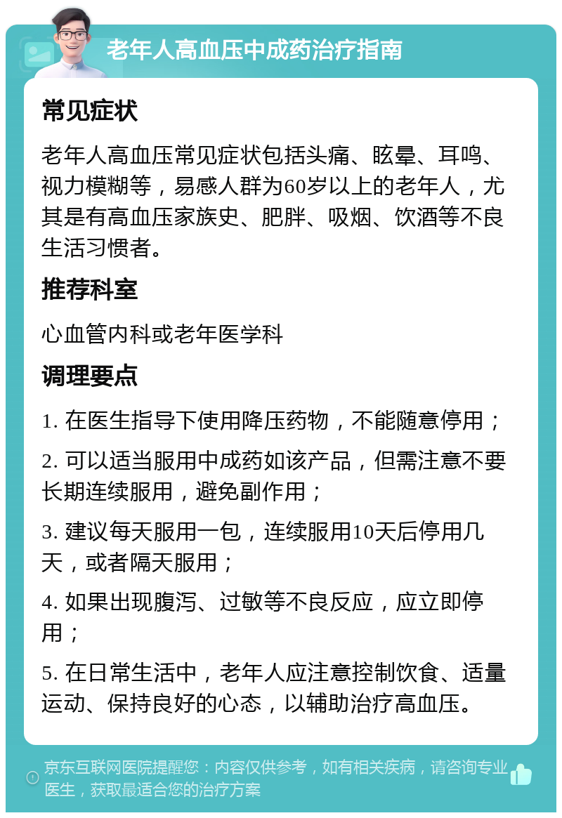 老年人高血压中成药治疗指南 常见症状 老年人高血压常见症状包括头痛、眩晕、耳鸣、视力模糊等，易感人群为60岁以上的老年人，尤其是有高血压家族史、肥胖、吸烟、饮酒等不良生活习惯者。 推荐科室 心血管内科或老年医学科 调理要点 1. 在医生指导下使用降压药物，不能随意停用； 2. 可以适当服用中成药如该产品，但需注意不要长期连续服用，避免副作用； 3. 建议每天服用一包，连续服用10天后停用几天，或者隔天服用； 4. 如果出现腹泻、过敏等不良反应，应立即停用； 5. 在日常生活中，老年人应注意控制饮食、适量运动、保持良好的心态，以辅助治疗高血压。