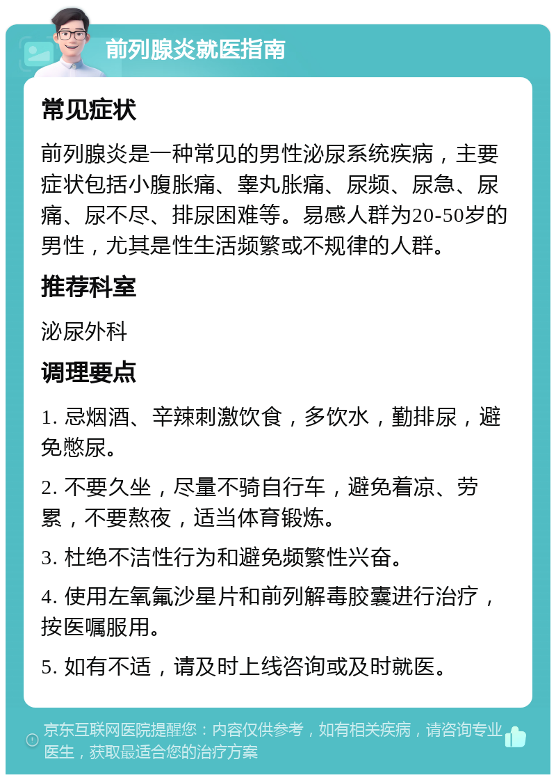 前列腺炎就医指南 常见症状 前列腺炎是一种常见的男性泌尿系统疾病，主要症状包括小腹胀痛、睾丸胀痛、尿频、尿急、尿痛、尿不尽、排尿困难等。易感人群为20-50岁的男性，尤其是性生活频繁或不规律的人群。 推荐科室 泌尿外科 调理要点 1. 忌烟酒、辛辣刺激饮食，多饮水，勤排尿，避免憋尿。 2. 不要久坐，尽量不骑自行车，避免着凉、劳累，不要熬夜，适当体育锻炼。 3. 杜绝不洁性行为和避免频繁性兴奋。 4. 使用左氧氟沙星片和前列解毒胶囊进行治疗，按医嘱服用。 5. 如有不适，请及时上线咨询或及时就医。