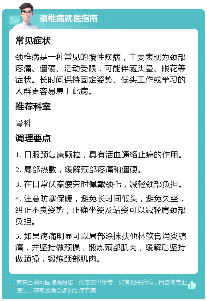 颈椎病就医指南 常见症状 颈椎病是一种常见的慢性疾病，主要表现为颈部疼痛、僵硬、活动受限，可能伴随头晕、眼花等症状。长时间保持固定姿势、低头工作或学习的人群更容易患上此病。 推荐科室 骨科 调理要点 1. 口服颈复康颗粒，具有活血通络止痛的作用。 2. 局部热敷，缓解颈部疼痛和僵硬。 3. 在日常伏案疲劳时佩戴颈托，减轻颈部负担。 4. 注意防寒保暖，避免长时间低头，避免久坐，纠正不良姿势，正确坐姿及站姿可以减轻肩颈部负担。 5. 如果疼痛明显可以局部涂抹扶他林软膏消炎镇痛，并坚持做颈操，锻炼颈部肌肉，缓解后坚持做颈操，锻炼颈部肌肉。