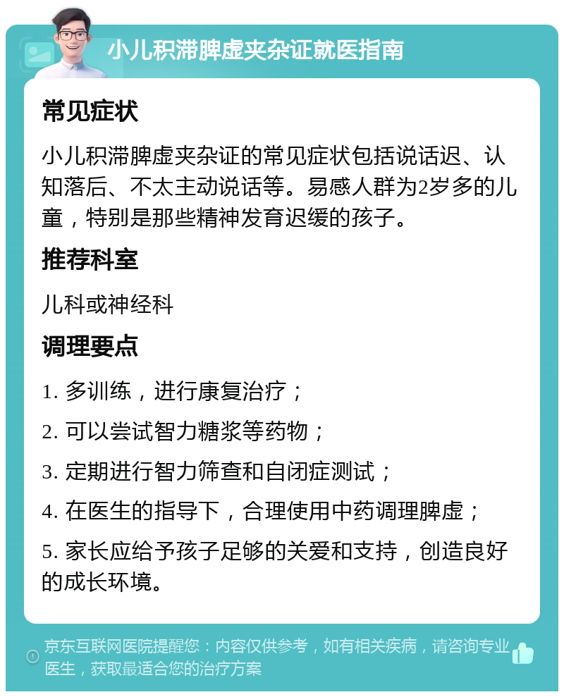 小儿积滞脾虚夹杂证就医指南 常见症状 小儿积滞脾虚夹杂证的常见症状包括说话迟、认知落后、不太主动说话等。易感人群为2岁多的儿童，特别是那些精神发育迟缓的孩子。 推荐科室 儿科或神经科 调理要点 1. 多训练，进行康复治疗； 2. 可以尝试智力糖浆等药物； 3. 定期进行智力筛查和自闭症测试； 4. 在医生的指导下，合理使用中药调理脾虚； 5. 家长应给予孩子足够的关爱和支持，创造良好的成长环境。