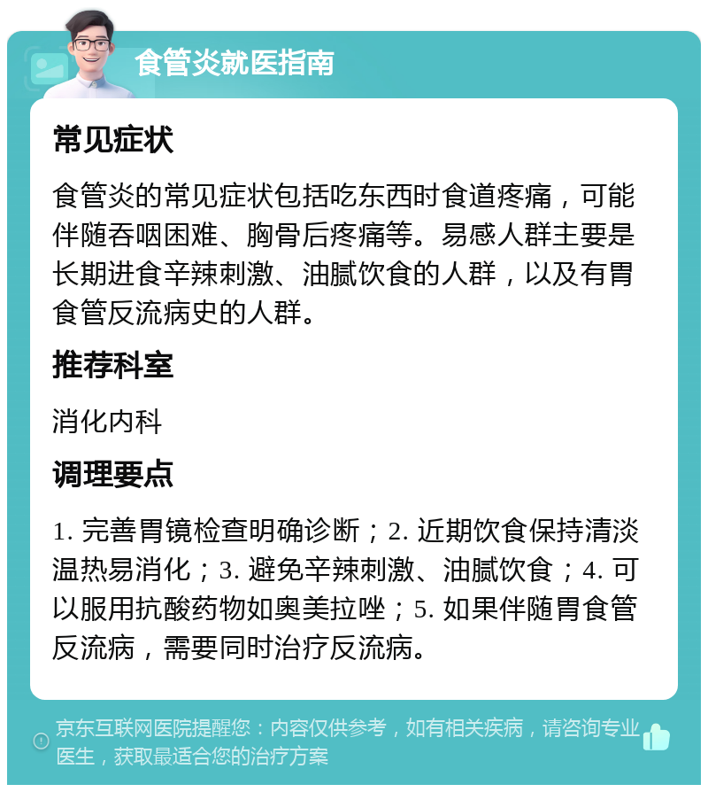 食管炎就医指南 常见症状 食管炎的常见症状包括吃东西时食道疼痛，可能伴随吞咽困难、胸骨后疼痛等。易感人群主要是长期进食辛辣刺激、油腻饮食的人群，以及有胃食管反流病史的人群。 推荐科室 消化内科 调理要点 1. 完善胃镜检查明确诊断；2. 近期饮食保持清淡温热易消化；3. 避免辛辣刺激、油腻饮食；4. 可以服用抗酸药物如奥美拉唑；5. 如果伴随胃食管反流病，需要同时治疗反流病。