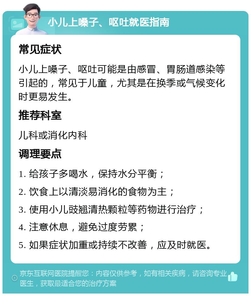 小儿上嗓子、呕吐就医指南 常见症状 小儿上嗓子、呕吐可能是由感冒、胃肠道感染等引起的，常见于儿童，尤其是在换季或气候变化时更易发生。 推荐科室 儿科或消化内科 调理要点 1. 给孩子多喝水，保持水分平衡； 2. 饮食上以清淡易消化的食物为主； 3. 使用小儿豉翘清热颗粒等药物进行治疗； 4. 注意休息，避免过度劳累； 5. 如果症状加重或持续不改善，应及时就医。