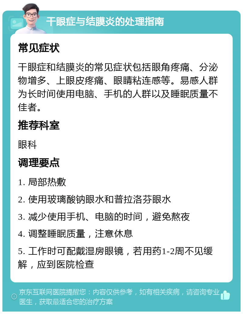 干眼症与结膜炎的处理指南 常见症状 干眼症和结膜炎的常见症状包括眼角疼痛、分泌物增多、上眼皮疼痛、眼睛粘连感等。易感人群为长时间使用电脑、手机的人群以及睡眠质量不佳者。 推荐科室 眼科 调理要点 1. 局部热敷 2. 使用玻璃酸钠眼水和普拉洛芬眼水 3. 减少使用手机、电脑的时间，避免熬夜 4. 调整睡眠质量，注意休息 5. 工作时可配戴湿房眼镜，若用药1-2周不见缓解，应到医院检查