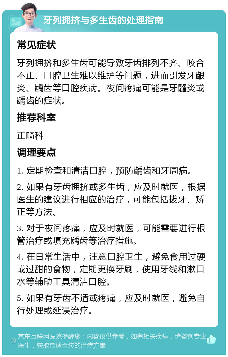 牙列拥挤与多生齿的处理指南 常见症状 牙列拥挤和多生齿可能导致牙齿排列不齐、咬合不正、口腔卫生难以维护等问题，进而引发牙龈炎、龋齿等口腔疾病。夜间疼痛可能是牙髓炎或龋齿的症状。 推荐科室 正畸科 调理要点 1. 定期检查和清洁口腔，预防龋齿和牙周病。 2. 如果有牙齿拥挤或多生齿，应及时就医，根据医生的建议进行相应的治疗，可能包括拔牙、矫正等方法。 3. 对于夜间疼痛，应及时就医，可能需要进行根管治疗或填充龋齿等治疗措施。 4. 在日常生活中，注意口腔卫生，避免食用过硬或过甜的食物，定期更换牙刷，使用牙线和漱口水等辅助工具清洁口腔。 5. 如果有牙齿不适或疼痛，应及时就医，避免自行处理或延误治疗。