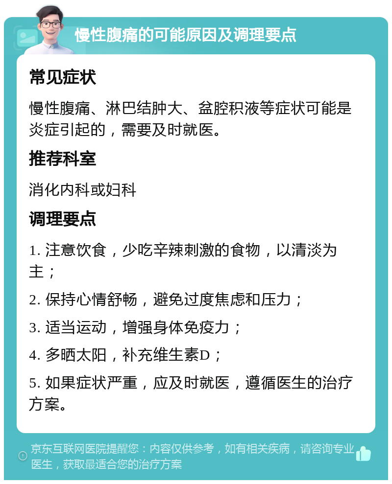 慢性腹痛的可能原因及调理要点 常见症状 慢性腹痛、淋巴结肿大、盆腔积液等症状可能是炎症引起的，需要及时就医。 推荐科室 消化内科或妇科 调理要点 1. 注意饮食，少吃辛辣刺激的食物，以清淡为主； 2. 保持心情舒畅，避免过度焦虑和压力； 3. 适当运动，增强身体免疫力； 4. 多晒太阳，补充维生素D； 5. 如果症状严重，应及时就医，遵循医生的治疗方案。