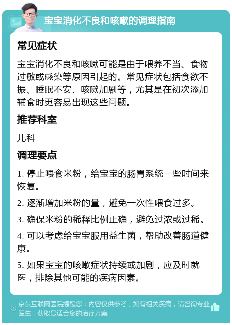 宝宝消化不良和咳嗽的调理指南 常见症状 宝宝消化不良和咳嗽可能是由于喂养不当、食物过敏或感染等原因引起的。常见症状包括食欲不振、睡眠不安、咳嗽加剧等，尤其是在初次添加辅食时更容易出现这些问题。 推荐科室 儿科 调理要点 1. 停止喂食米粉，给宝宝的肠胃系统一些时间来恢复。 2. 逐渐增加米粉的量，避免一次性喂食过多。 3. 确保米粉的稀释比例正确，避免过浓或过稀。 4. 可以考虑给宝宝服用益生菌，帮助改善肠道健康。 5. 如果宝宝的咳嗽症状持续或加剧，应及时就医，排除其他可能的疾病因素。