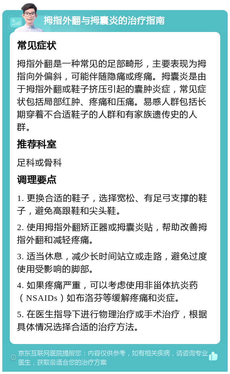 拇指外翻与拇囊炎的治疗指南 常见症状 拇指外翻是一种常见的足部畸形，主要表现为拇指向外偏斜，可能伴随隐痛或疼痛。拇囊炎是由于拇指外翻或鞋子挤压引起的囊肿炎症，常见症状包括局部红肿、疼痛和压痛。易感人群包括长期穿着不合适鞋子的人群和有家族遗传史的人群。 推荐科室 足科或骨科 调理要点 1. 更换合适的鞋子，选择宽松、有足弓支撑的鞋子，避免高跟鞋和尖头鞋。 2. 使用拇指外翻矫正器或拇囊炎贴，帮助改善拇指外翻和减轻疼痛。 3. 适当休息，减少长时间站立或走路，避免过度使用受影响的脚部。 4. 如果疼痛严重，可以考虑使用非甾体抗炎药（NSAIDs）如布洛芬等缓解疼痛和炎症。 5. 在医生指导下进行物理治疗或手术治疗，根据具体情况选择合适的治疗方法。