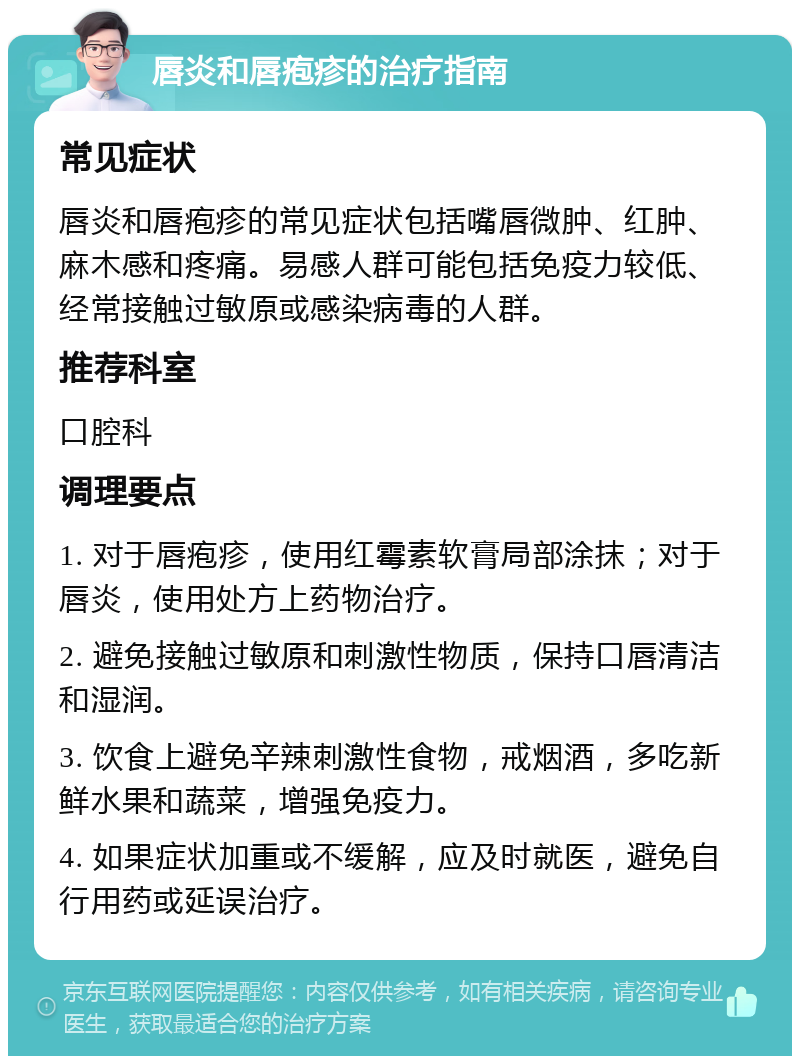 唇炎和唇疱疹的治疗指南 常见症状 唇炎和唇疱疹的常见症状包括嘴唇微肿、红肿、麻木感和疼痛。易感人群可能包括免疫力较低、经常接触过敏原或感染病毒的人群。 推荐科室 口腔科 调理要点 1. 对于唇疱疹，使用红霉素软膏局部涂抹；对于唇炎，使用处方上药物治疗。 2. 避免接触过敏原和刺激性物质，保持口唇清洁和湿润。 3. 饮食上避免辛辣刺激性食物，戒烟酒，多吃新鲜水果和蔬菜，增强免疫力。 4. 如果症状加重或不缓解，应及时就医，避免自行用药或延误治疗。