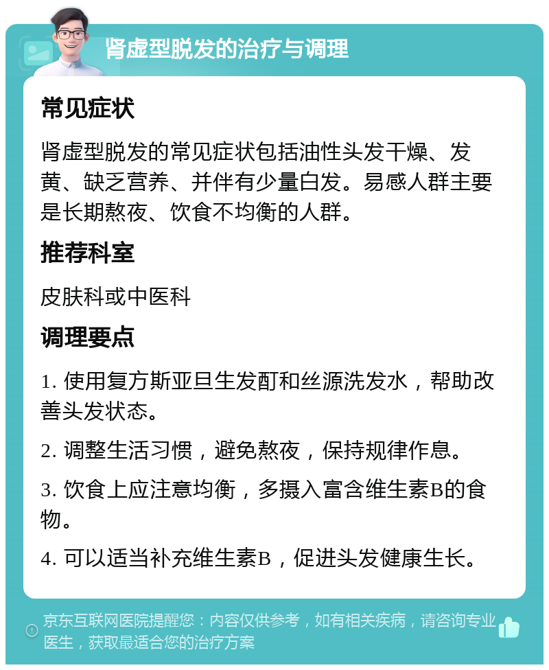 肾虚型脱发的治疗与调理 常见症状 肾虚型脱发的常见症状包括油性头发干燥、发黄、缺乏营养、并伴有少量白发。易感人群主要是长期熬夜、饮食不均衡的人群。 推荐科室 皮肤科或中医科 调理要点 1. 使用复方斯亚旦生发酊和丝源洗发水，帮助改善头发状态。 2. 调整生活习惯，避免熬夜，保持规律作息。 3. 饮食上应注意均衡，多摄入富含维生素B的食物。 4. 可以适当补充维生素B，促进头发健康生长。