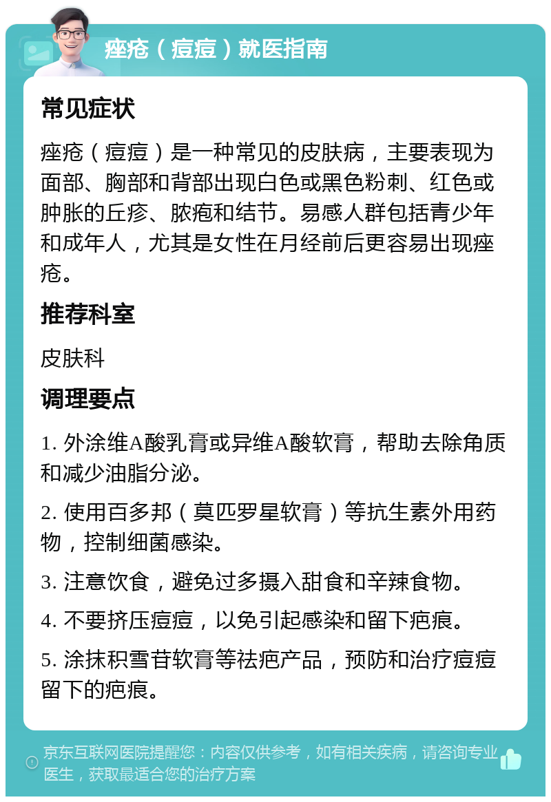 痤疮（痘痘）就医指南 常见症状 痤疮（痘痘）是一种常见的皮肤病，主要表现为面部、胸部和背部出现白色或黑色粉刺、红色或肿胀的丘疹、脓疱和结节。易感人群包括青少年和成年人，尤其是女性在月经前后更容易出现痤疮。 推荐科室 皮肤科 调理要点 1. 外涂维A酸乳膏或异维A酸软膏，帮助去除角质和减少油脂分泌。 2. 使用百多邦（莫匹罗星软膏）等抗生素外用药物，控制细菌感染。 3. 注意饮食，避免过多摄入甜食和辛辣食物。 4. 不要挤压痘痘，以免引起感染和留下疤痕。 5. 涂抹积雪苷软膏等祛疤产品，预防和治疗痘痘留下的疤痕。