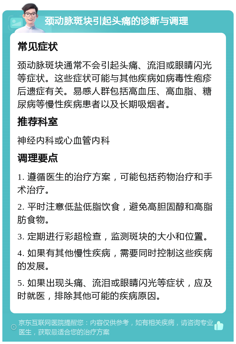 颈动脉斑块引起头痛的诊断与调理 常见症状 颈动脉斑块通常不会引起头痛、流泪或眼睛闪光等症状。这些症状可能与其他疾病如病毒性疱疹后遗症有关。易感人群包括高血压、高血脂、糖尿病等慢性疾病患者以及长期吸烟者。 推荐科室 神经内科或心血管内科 调理要点 1. 遵循医生的治疗方案，可能包括药物治疗和手术治疗。 2. 平时注意低盐低脂饮食，避免高胆固醇和高脂肪食物。 3. 定期进行彩超检查，监测斑块的大小和位置。 4. 如果有其他慢性疾病，需要同时控制这些疾病的发展。 5. 如果出现头痛、流泪或眼睛闪光等症状，应及时就医，排除其他可能的疾病原因。