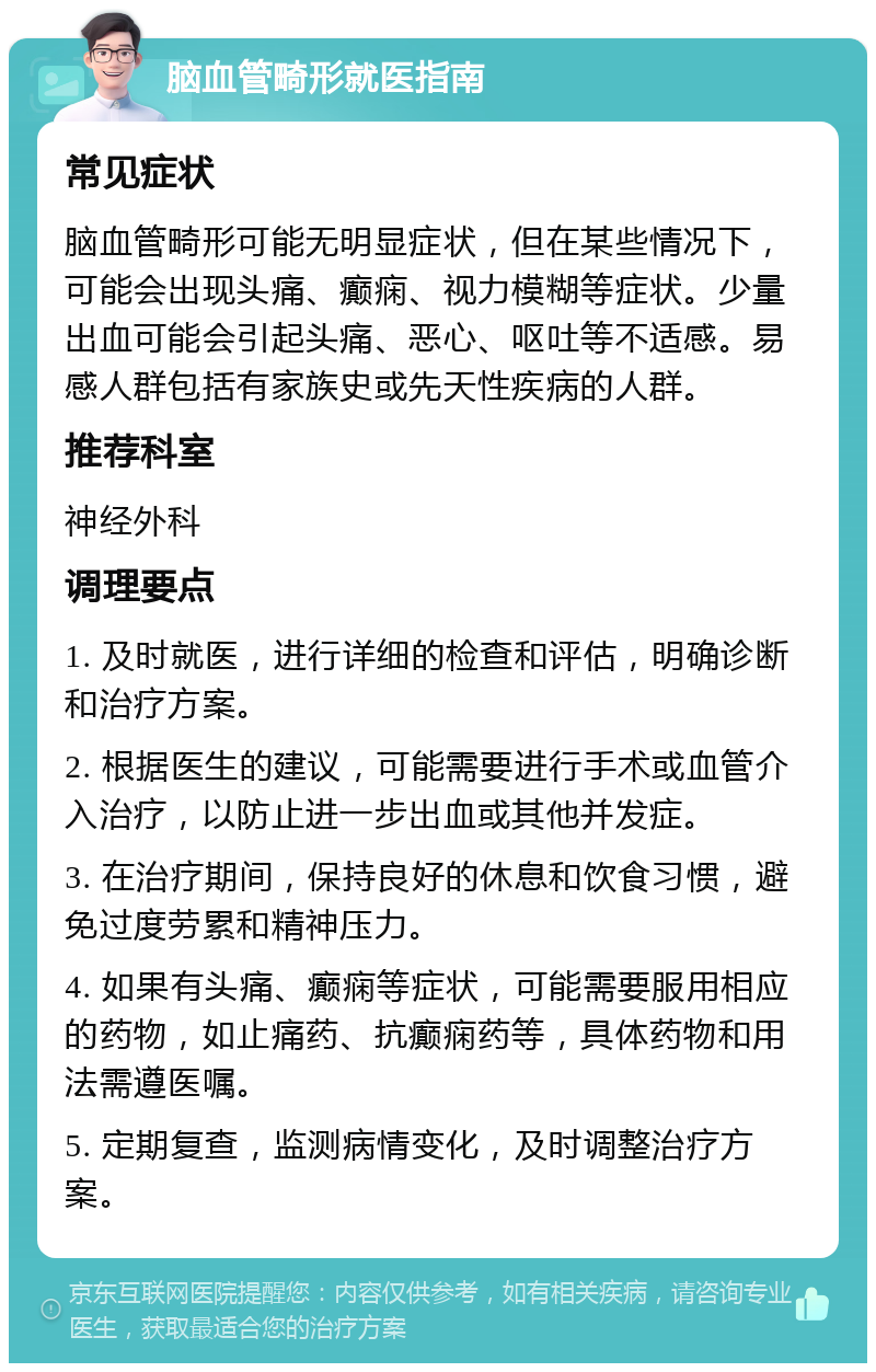 脑血管畸形就医指南 常见症状 脑血管畸形可能无明显症状，但在某些情况下，可能会出现头痛、癫痫、视力模糊等症状。少量出血可能会引起头痛、恶心、呕吐等不适感。易感人群包括有家族史或先天性疾病的人群。 推荐科室 神经外科 调理要点 1. 及时就医，进行详细的检查和评估，明确诊断和治疗方案。 2. 根据医生的建议，可能需要进行手术或血管介入治疗，以防止进一步出血或其他并发症。 3. 在治疗期间，保持良好的休息和饮食习惯，避免过度劳累和精神压力。 4. 如果有头痛、癫痫等症状，可能需要服用相应的药物，如止痛药、抗癫痫药等，具体药物和用法需遵医嘱。 5. 定期复查，监测病情变化，及时调整治疗方案。