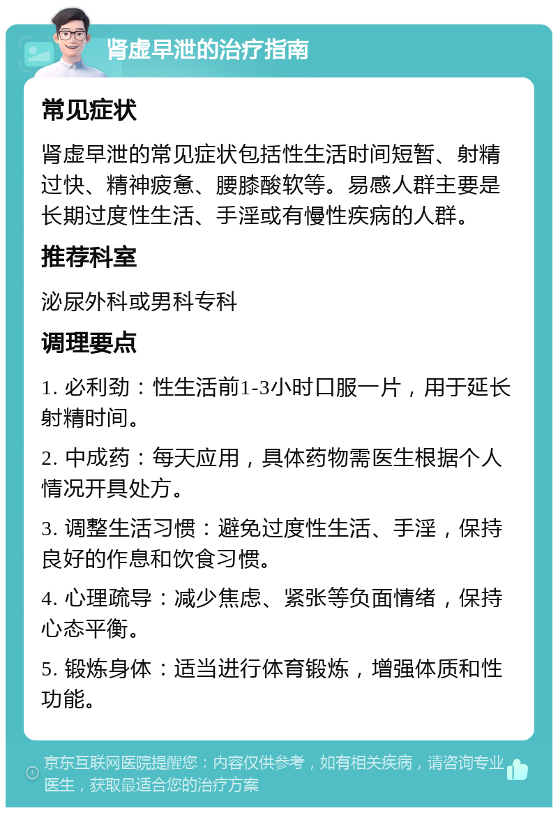 肾虚早泄的治疗指南 常见症状 肾虚早泄的常见症状包括性生活时间短暂、射精过快、精神疲惫、腰膝酸软等。易感人群主要是长期过度性生活、手淫或有慢性疾病的人群。 推荐科室 泌尿外科或男科专科 调理要点 1. 必利劲：性生活前1-3小时口服一片，用于延长射精时间。 2. 中成药：每天应用，具体药物需医生根据个人情况开具处方。 3. 调整生活习惯：避免过度性生活、手淫，保持良好的作息和饮食习惯。 4. 心理疏导：减少焦虑、紧张等负面情绪，保持心态平衡。 5. 锻炼身体：适当进行体育锻炼，增强体质和性功能。