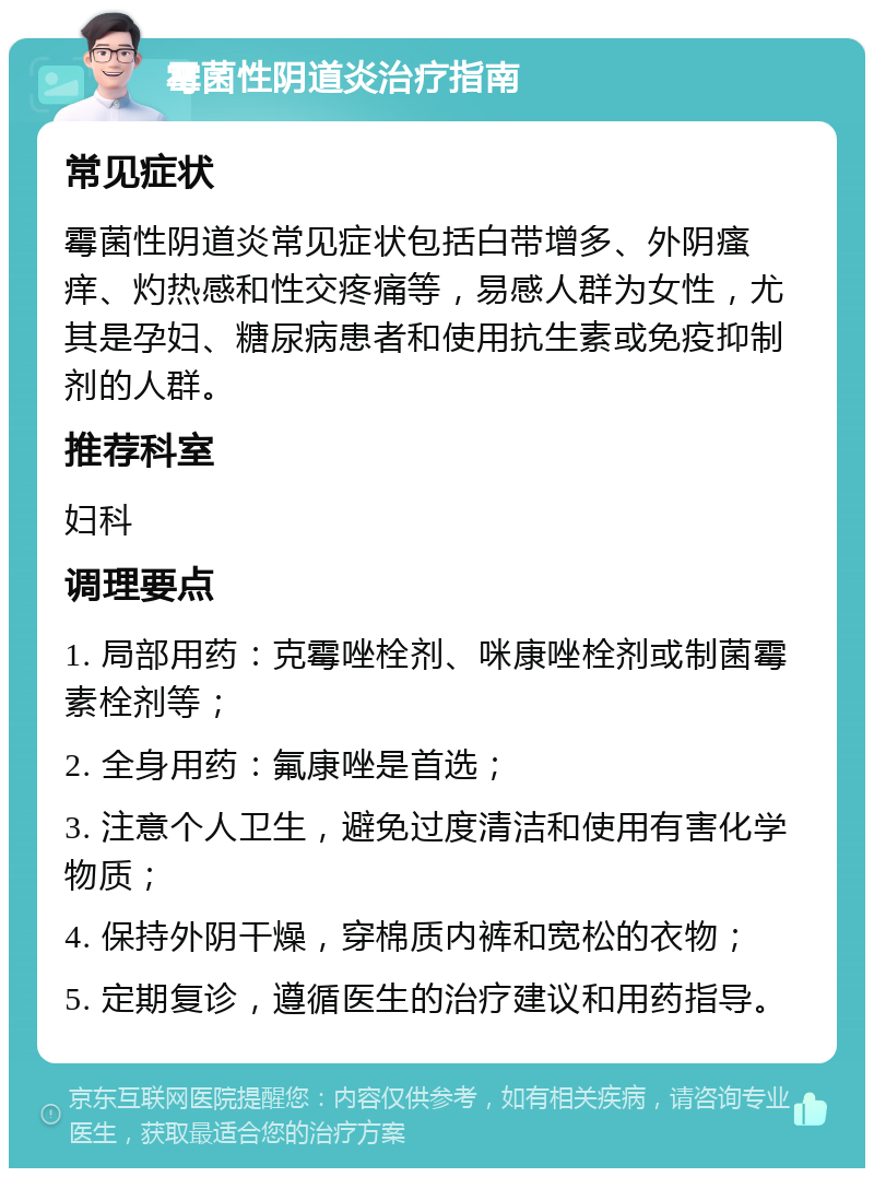 霉菌性阴道炎治疗指南 常见症状 霉菌性阴道炎常见症状包括白带增多、外阴瘙痒、灼热感和性交疼痛等，易感人群为女性，尤其是孕妇、糖尿病患者和使用抗生素或免疫抑制剂的人群。 推荐科室 妇科 调理要点 1. 局部用药：克霉唑栓剂、咪康唑栓剂或制菌霉素栓剂等； 2. 全身用药：氟康唑是首选； 3. 注意个人卫生，避免过度清洁和使用有害化学物质； 4. 保持外阴干燥，穿棉质内裤和宽松的衣物； 5. 定期复诊，遵循医生的治疗建议和用药指导。