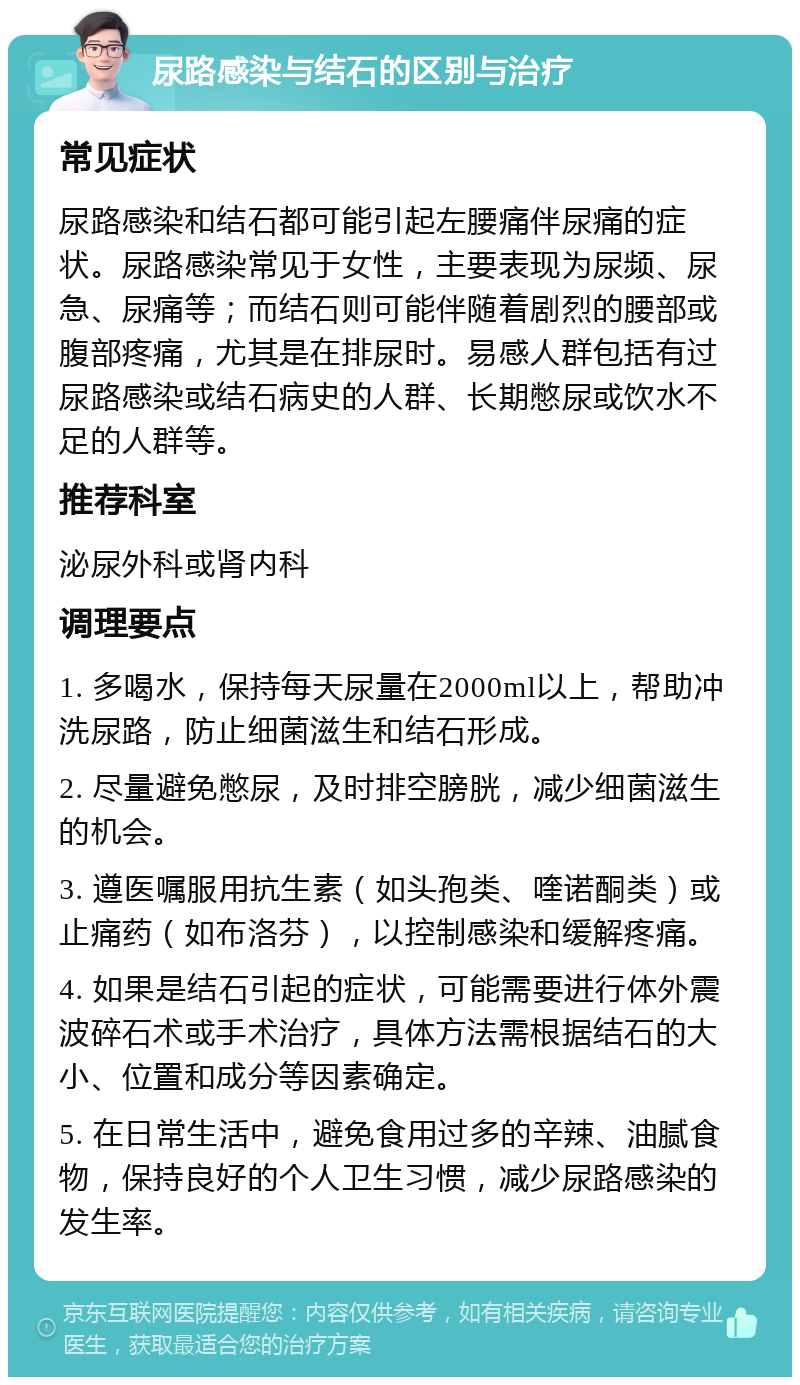 尿路感染与结石的区别与治疗 常见症状 尿路感染和结石都可能引起左腰痛伴尿痛的症状。尿路感染常见于女性，主要表现为尿频、尿急、尿痛等；而结石则可能伴随着剧烈的腰部或腹部疼痛，尤其是在排尿时。易感人群包括有过尿路感染或结石病史的人群、长期憋尿或饮水不足的人群等。 推荐科室 泌尿外科或肾内科 调理要点 1. 多喝水，保持每天尿量在2000ml以上，帮助冲洗尿路，防止细菌滋生和结石形成。 2. 尽量避免憋尿，及时排空膀胱，减少细菌滋生的机会。 3. 遵医嘱服用抗生素（如头孢类、喹诺酮类）或止痛药（如布洛芬），以控制感染和缓解疼痛。 4. 如果是结石引起的症状，可能需要进行体外震波碎石术或手术治疗，具体方法需根据结石的大小、位置和成分等因素确定。 5. 在日常生活中，避免食用过多的辛辣、油腻食物，保持良好的个人卫生习惯，减少尿路感染的发生率。