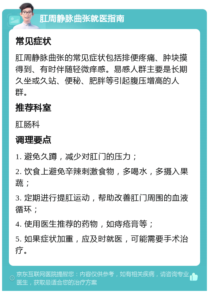 肛周静脉曲张就医指南 常见症状 肛周静脉曲张的常见症状包括排便疼痛、肿块摸得到、有时伴随轻微痒感。易感人群主要是长期久坐或久站、便秘、肥胖等引起腹压增高的人群。 推荐科室 肛肠科 调理要点 1. 避免久蹲，减少对肛门的压力； 2. 饮食上避免辛辣刺激食物，多喝水，多摄入果蔬； 3. 定期进行提肛运动，帮助改善肛门周围的血液循环； 4. 使用医生推荐的药物，如痔疮膏等； 5. 如果症状加重，应及时就医，可能需要手术治疗。