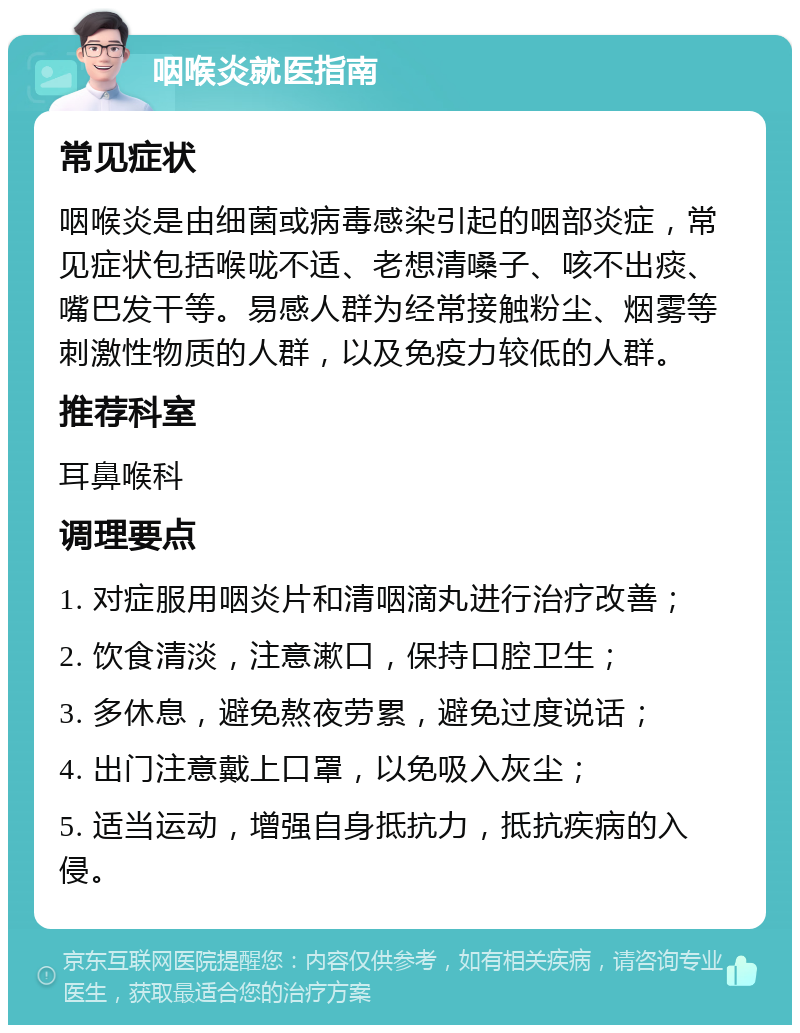 咽喉炎就医指南 常见症状 咽喉炎是由细菌或病毒感染引起的咽部炎症，常见症状包括喉咙不适、老想清嗓子、咳不出痰、嘴巴发干等。易感人群为经常接触粉尘、烟雾等刺激性物质的人群，以及免疫力较低的人群。 推荐科室 耳鼻喉科 调理要点 1. 对症服用咽炎片和清咽滴丸进行治疗改善； 2. 饮食清淡，注意漱口，保持口腔卫生； 3. 多休息，避免熬夜劳累，避免过度说话； 4. 出门注意戴上口罩，以免吸入灰尘； 5. 适当运动，增强自身抵抗力，抵抗疾病的入侵。