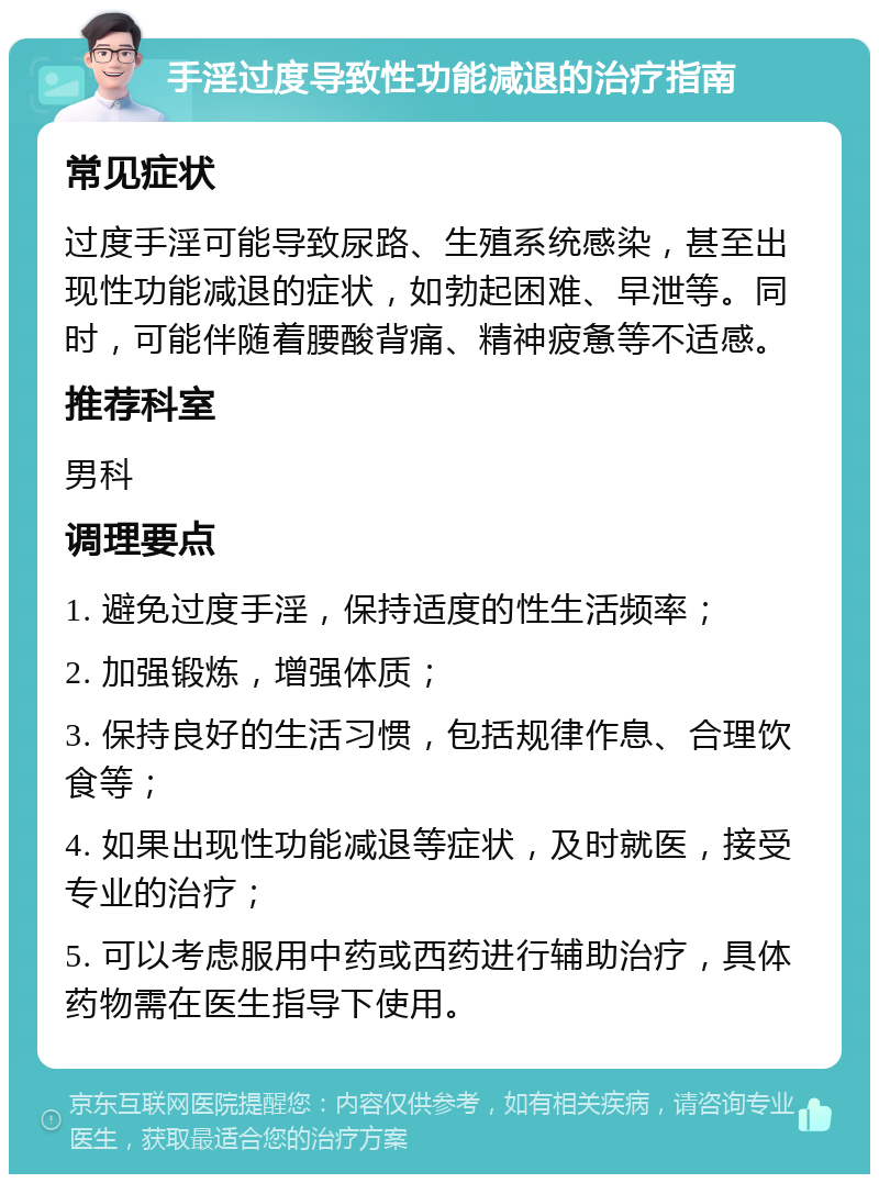 手淫过度导致性功能减退的治疗指南 常见症状 过度手淫可能导致尿路、生殖系统感染，甚至出现性功能减退的症状，如勃起困难、早泄等。同时，可能伴随着腰酸背痛、精神疲惫等不适感。 推荐科室 男科 调理要点 1. 避免过度手淫，保持适度的性生活频率； 2. 加强锻炼，增强体质； 3. 保持良好的生活习惯，包括规律作息、合理饮食等； 4. 如果出现性功能减退等症状，及时就医，接受专业的治疗； 5. 可以考虑服用中药或西药进行辅助治疗，具体药物需在医生指导下使用。