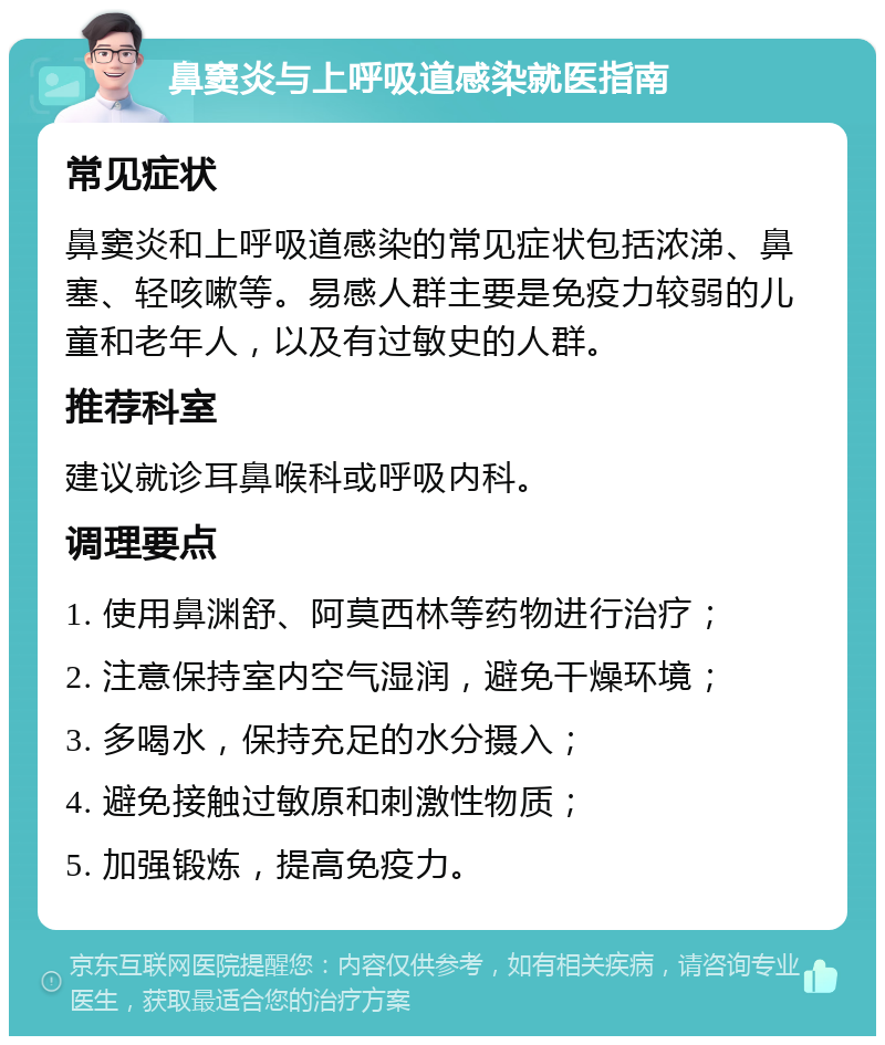 鼻窦炎与上呼吸道感染就医指南 常见症状 鼻窦炎和上呼吸道感染的常见症状包括浓涕、鼻塞、轻咳嗽等。易感人群主要是免疫力较弱的儿童和老年人，以及有过敏史的人群。 推荐科室 建议就诊耳鼻喉科或呼吸内科。 调理要点 1. 使用鼻渊舒、阿莫西林等药物进行治疗； 2. 注意保持室内空气湿润，避免干燥环境； 3. 多喝水，保持充足的水分摄入； 4. 避免接触过敏原和刺激性物质； 5. 加强锻炼，提高免疫力。