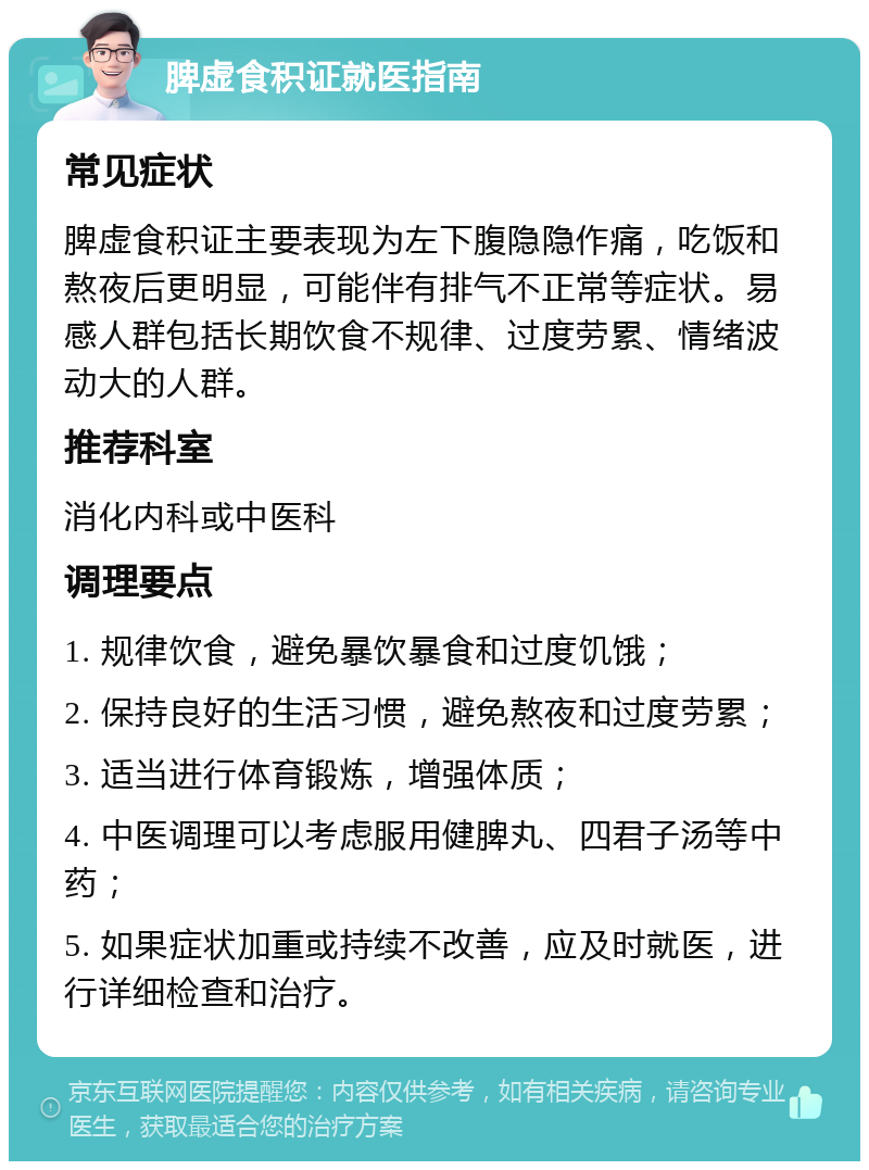 脾虚食积证就医指南 常见症状 脾虚食积证主要表现为左下腹隐隐作痛，吃饭和熬夜后更明显，可能伴有排气不正常等症状。易感人群包括长期饮食不规律、过度劳累、情绪波动大的人群。 推荐科室 消化内科或中医科 调理要点 1. 规律饮食，避免暴饮暴食和过度饥饿； 2. 保持良好的生活习惯，避免熬夜和过度劳累； 3. 适当进行体育锻炼，增强体质； 4. 中医调理可以考虑服用健脾丸、四君子汤等中药； 5. 如果症状加重或持续不改善，应及时就医，进行详细检查和治疗。