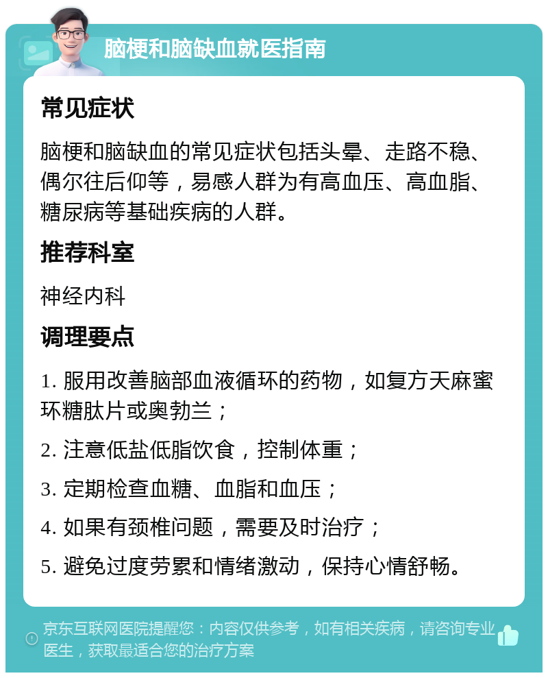 脑梗和脑缺血就医指南 常见症状 脑梗和脑缺血的常见症状包括头晕、走路不稳、偶尔往后仰等，易感人群为有高血压、高血脂、糖尿病等基础疾病的人群。 推荐科室 神经内科 调理要点 1. 服用改善脑部血液循环的药物，如复方天麻蜜环糖肽片或奥勃兰； 2. 注意低盐低脂饮食，控制体重； 3. 定期检查血糖、血脂和血压； 4. 如果有颈椎问题，需要及时治疗； 5. 避免过度劳累和情绪激动，保持心情舒畅。