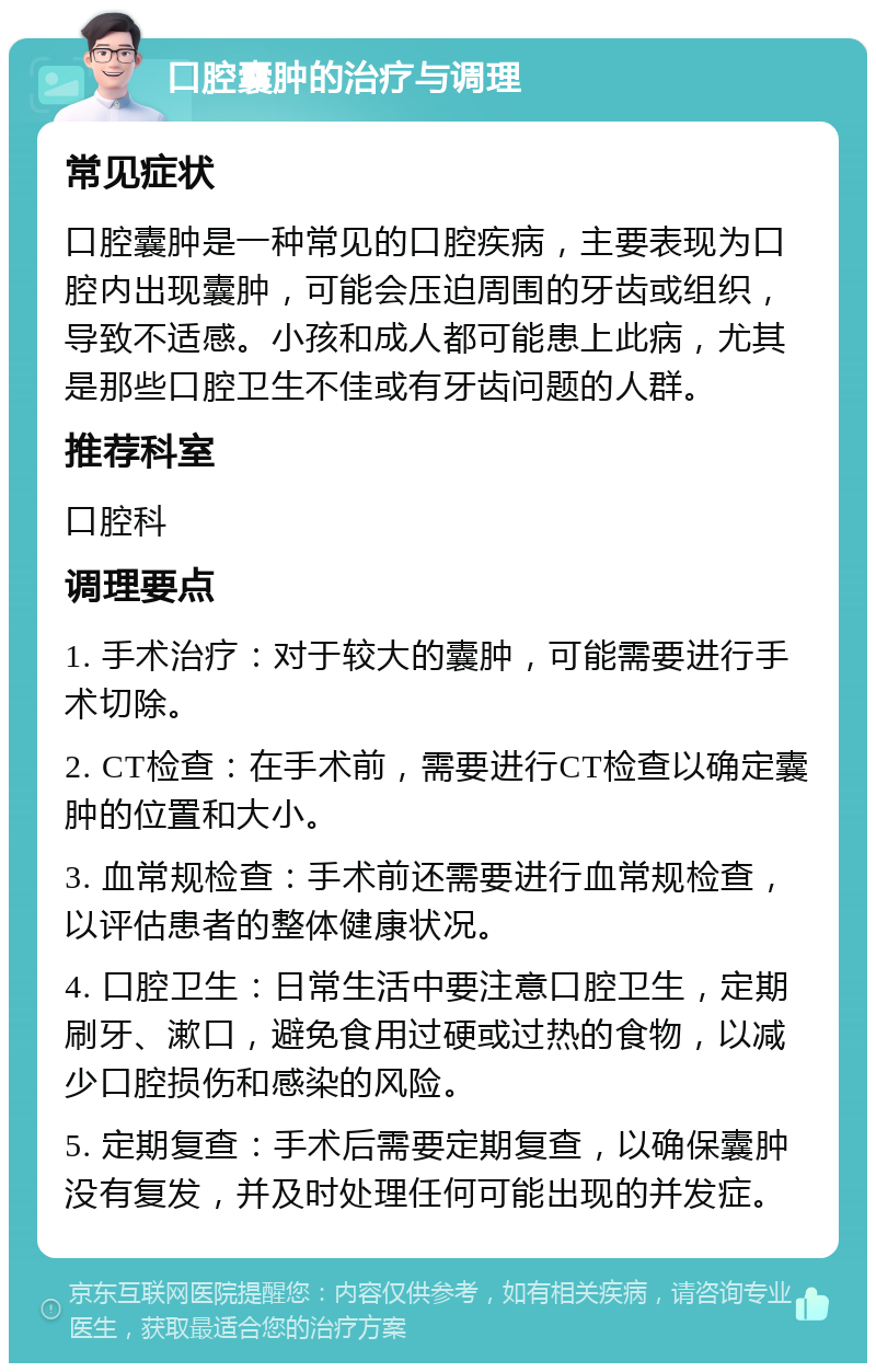 口腔囊肿的治疗与调理 常见症状 口腔囊肿是一种常见的口腔疾病，主要表现为口腔内出现囊肿，可能会压迫周围的牙齿或组织，导致不适感。小孩和成人都可能患上此病，尤其是那些口腔卫生不佳或有牙齿问题的人群。 推荐科室 口腔科 调理要点 1. 手术治疗：对于较大的囊肿，可能需要进行手术切除。 2. CT检查：在手术前，需要进行CT检查以确定囊肿的位置和大小。 3. 血常规检查：手术前还需要进行血常规检查，以评估患者的整体健康状况。 4. 口腔卫生：日常生活中要注意口腔卫生，定期刷牙、漱口，避免食用过硬或过热的食物，以减少口腔损伤和感染的风险。 5. 定期复查：手术后需要定期复查，以确保囊肿没有复发，并及时处理任何可能出现的并发症。