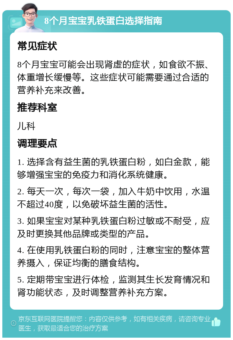 8个月宝宝乳铁蛋白选择指南 常见症状 8个月宝宝可能会出现肾虚的症状，如食欲不振、体重增长缓慢等。这些症状可能需要通过合适的营养补充来改善。 推荐科室 儿科 调理要点 1. 选择含有益生菌的乳铁蛋白粉，如白金款，能够增强宝宝的免疫力和消化系统健康。 2. 每天一次，每次一袋，加入牛奶中饮用，水温不超过40度，以免破坏益生菌的活性。 3. 如果宝宝对某种乳铁蛋白粉过敏或不耐受，应及时更换其他品牌或类型的产品。 4. 在使用乳铁蛋白粉的同时，注意宝宝的整体营养摄入，保证均衡的膳食结构。 5. 定期带宝宝进行体检，监测其生长发育情况和肾功能状态，及时调整营养补充方案。