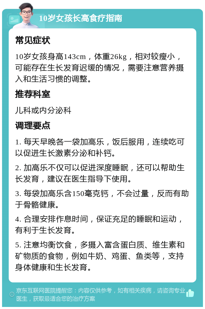 10岁女孩长高食疗指南 常见症状 10岁女孩身高143cm，体重26kg，相对较瘦小，可能存在生长发育迟缓的情况，需要注意营养摄入和生活习惯的调整。 推荐科室 儿科或内分泌科 调理要点 1. 每天早晚各一袋加高乐，饭后服用，连续吃可以促进生长激素分泌和补钙。 2. 加高乐不仅可以促进深度睡眠，还可以帮助生长发育，建议在医生指导下使用。 3. 每袋加高乐含150毫克钙，不会过量，反而有助于骨骼健康。 4. 合理安排作息时间，保证充足的睡眠和运动，有利于生长发育。 5. 注意均衡饮食，多摄入富含蛋白质、维生素和矿物质的食物，例如牛奶、鸡蛋、鱼类等，支持身体健康和生长发育。