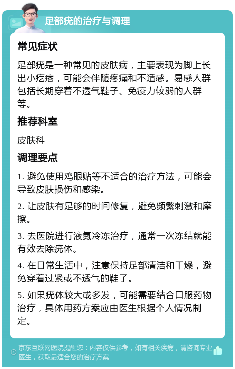 足部疣的治疗与调理 常见症状 足部疣是一种常见的皮肤病，主要表现为脚上长出小疙瘩，可能会伴随疼痛和不适感。易感人群包括长期穿着不透气鞋子、免疫力较弱的人群等。 推荐科室 皮肤科 调理要点 1. 避免使用鸡眼贴等不适合的治疗方法，可能会导致皮肤损伤和感染。 2. 让皮肤有足够的时间修复，避免频繁刺激和摩擦。 3. 去医院进行液氮冷冻治疗，通常一次冻结就能有效去除疣体。 4. 在日常生活中，注意保持足部清洁和干燥，避免穿着过紧或不透气的鞋子。 5. 如果疣体较大或多发，可能需要结合口服药物治疗，具体用药方案应由医生根据个人情况制定。