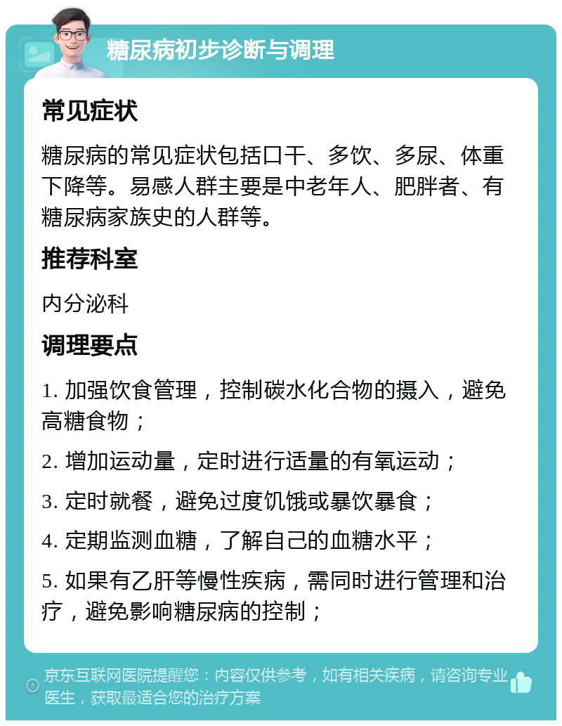 糖尿病初步诊断与调理 常见症状 糖尿病的常见症状包括口干、多饮、多尿、体重下降等。易感人群主要是中老年人、肥胖者、有糖尿病家族史的人群等。 推荐科室 内分泌科 调理要点 1. 加强饮食管理，控制碳水化合物的摄入，避免高糖食物； 2. 增加运动量，定时进行适量的有氧运动； 3. 定时就餐，避免过度饥饿或暴饮暴食； 4. 定期监测血糖，了解自己的血糖水平； 5. 如果有乙肝等慢性疾病，需同时进行管理和治疗，避免影响糖尿病的控制；