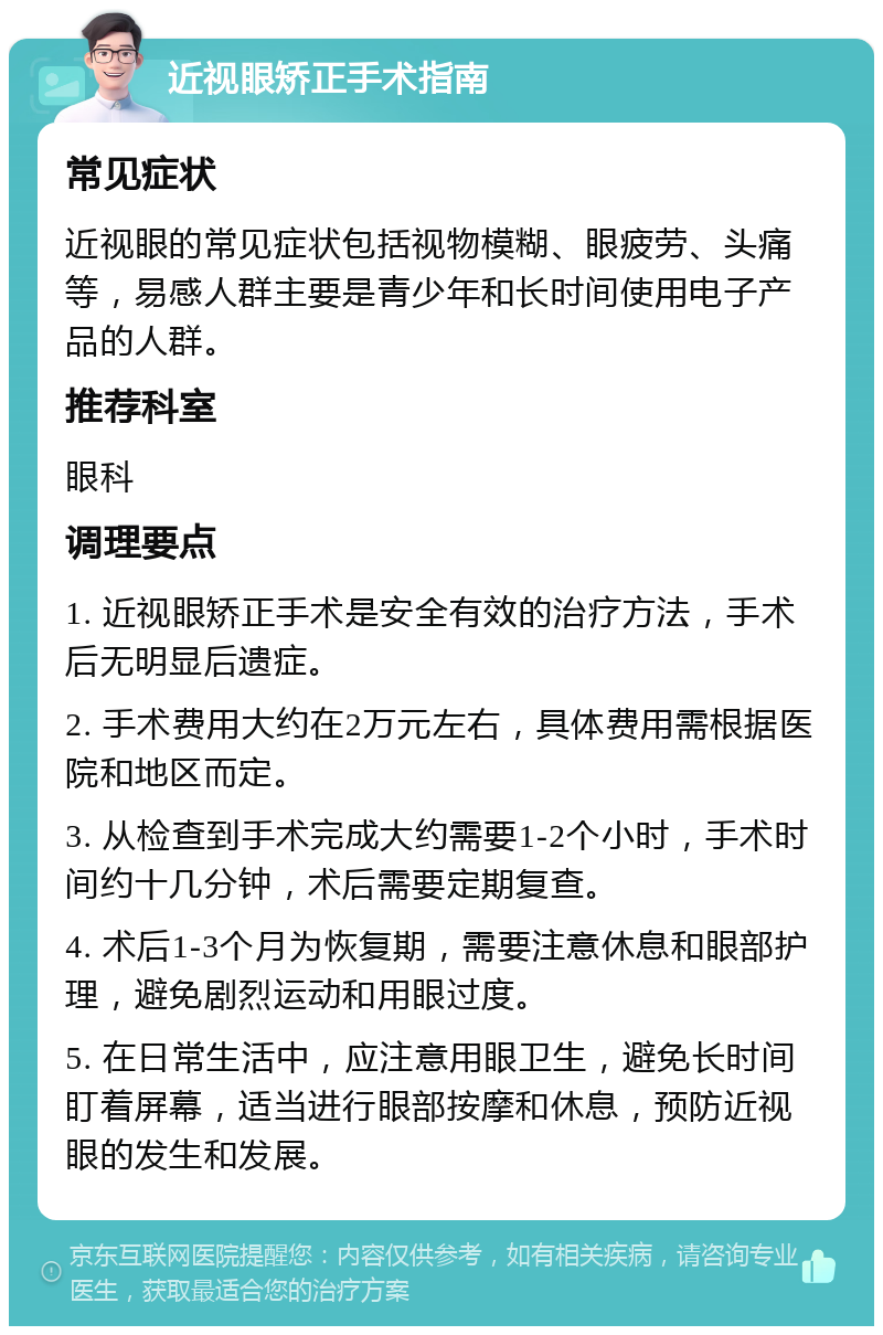 近视眼矫正手术指南 常见症状 近视眼的常见症状包括视物模糊、眼疲劳、头痛等，易感人群主要是青少年和长时间使用电子产品的人群。 推荐科室 眼科 调理要点 1. 近视眼矫正手术是安全有效的治疗方法，手术后无明显后遗症。 2. 手术费用大约在2万元左右，具体费用需根据医院和地区而定。 3. 从检查到手术完成大约需要1-2个小时，手术时间约十几分钟，术后需要定期复查。 4. 术后1-3个月为恢复期，需要注意休息和眼部护理，避免剧烈运动和用眼过度。 5. 在日常生活中，应注意用眼卫生，避免长时间盯着屏幕，适当进行眼部按摩和休息，预防近视眼的发生和发展。