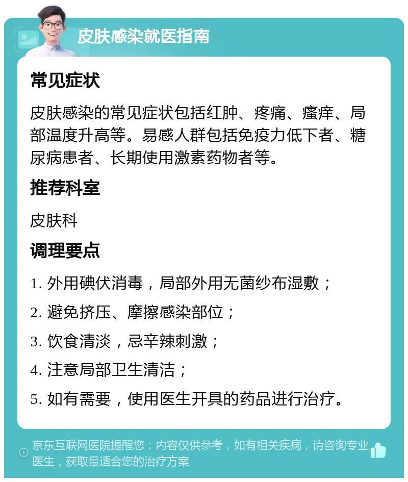 皮肤感染就医指南 常见症状 皮肤感染的常见症状包括红肿、疼痛、瘙痒、局部温度升高等。易感人群包括免疫力低下者、糖尿病患者、长期使用激素药物者等。 推荐科室 皮肤科 调理要点 1. 外用碘伏消毒，局部外用无菌纱布湿敷； 2. 避免挤压、摩擦感染部位； 3. 饮食清淡，忌辛辣刺激； 4. 注意局部卫生清洁； 5. 如有需要，使用医生开具的药品进行治疗。