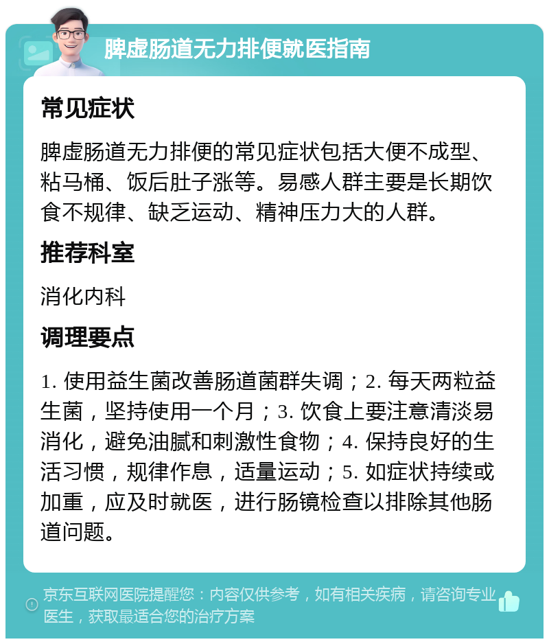 脾虚肠道无力排便就医指南 常见症状 脾虚肠道无力排便的常见症状包括大便不成型、粘马桶、饭后肚子涨等。易感人群主要是长期饮食不规律、缺乏运动、精神压力大的人群。 推荐科室 消化内科 调理要点 1. 使用益生菌改善肠道菌群失调；2. 每天两粒益生菌，坚持使用一个月；3. 饮食上要注意清淡易消化，避免油腻和刺激性食物；4. 保持良好的生活习惯，规律作息，适量运动；5. 如症状持续或加重，应及时就医，进行肠镜检查以排除其他肠道问题。