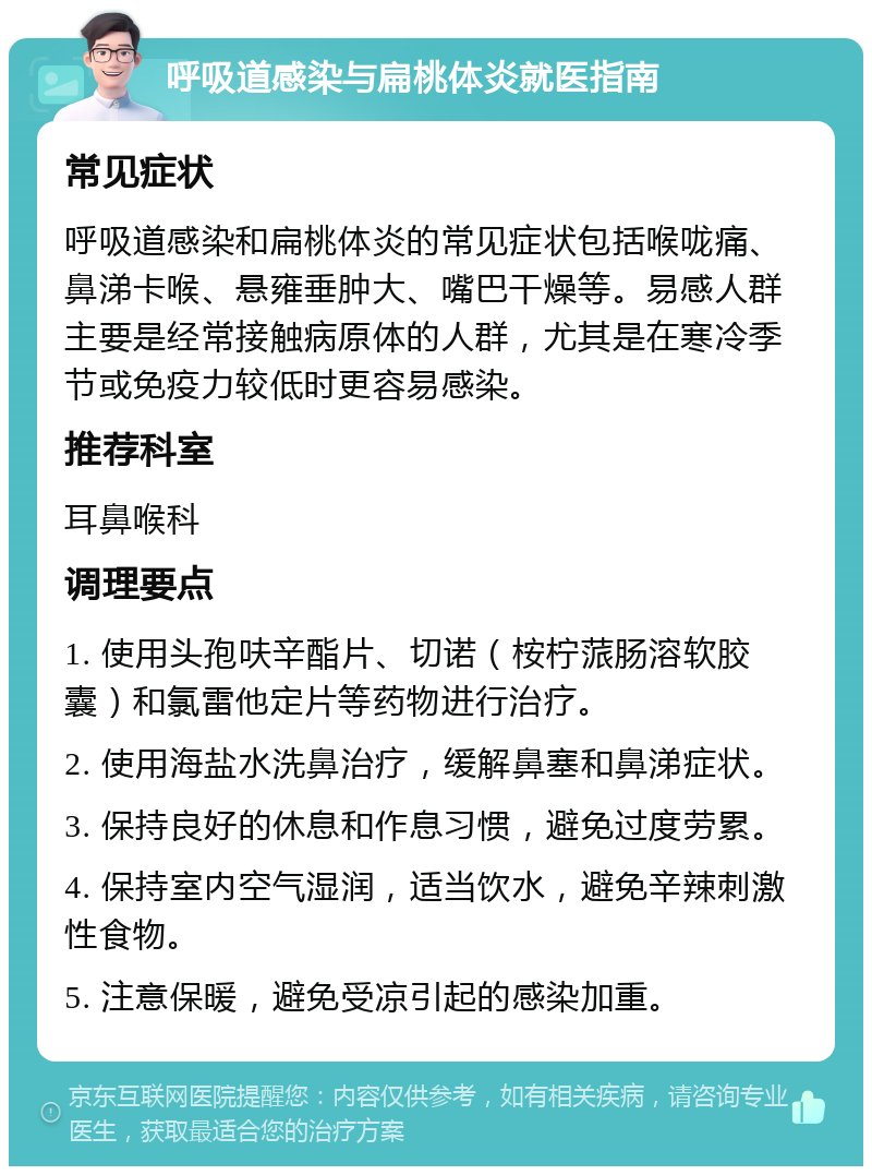 呼吸道感染与扁桃体炎就医指南 常见症状 呼吸道感染和扁桃体炎的常见症状包括喉咙痛、鼻涕卡喉、悬雍垂肿大、嘴巴干燥等。易感人群主要是经常接触病原体的人群，尤其是在寒冷季节或免疫力较低时更容易感染。 推荐科室 耳鼻喉科 调理要点 1. 使用头孢呋辛酯片、切诺（桉柠蒎肠溶软胶囊）和氯雷他定片等药物进行治疗。 2. 使用海盐水洗鼻治疗，缓解鼻塞和鼻涕症状。 3. 保持良好的休息和作息习惯，避免过度劳累。 4. 保持室内空气湿润，适当饮水，避免辛辣刺激性食物。 5. 注意保暖，避免受凉引起的感染加重。