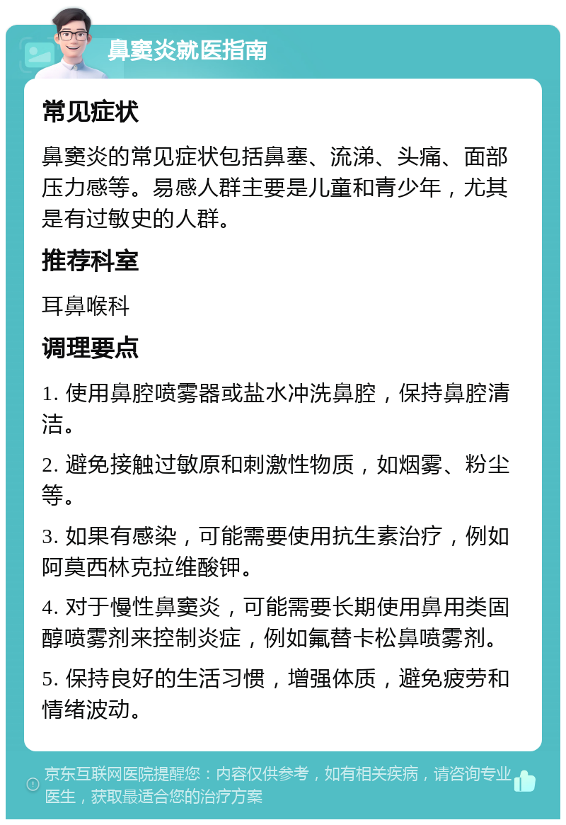 鼻窦炎就医指南 常见症状 鼻窦炎的常见症状包括鼻塞、流涕、头痛、面部压力感等。易感人群主要是儿童和青少年，尤其是有过敏史的人群。 推荐科室 耳鼻喉科 调理要点 1. 使用鼻腔喷雾器或盐水冲洗鼻腔，保持鼻腔清洁。 2. 避免接触过敏原和刺激性物质，如烟雾、粉尘等。 3. 如果有感染，可能需要使用抗生素治疗，例如阿莫西林克拉维酸钾。 4. 对于慢性鼻窦炎，可能需要长期使用鼻用类固醇喷雾剂来控制炎症，例如氟替卡松鼻喷雾剂。 5. 保持良好的生活习惯，增强体质，避免疲劳和情绪波动。