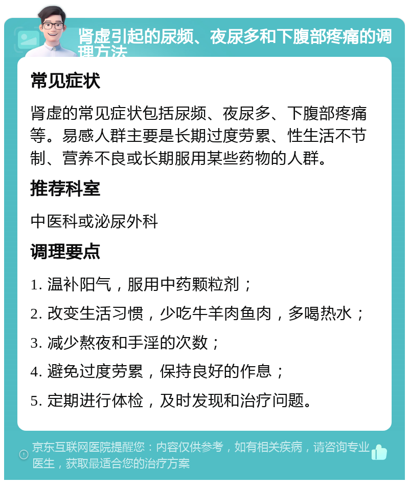 肾虚引起的尿频、夜尿多和下腹部疼痛的调理方法 常见症状 肾虚的常见症状包括尿频、夜尿多、下腹部疼痛等。易感人群主要是长期过度劳累、性生活不节制、营养不良或长期服用某些药物的人群。 推荐科室 中医科或泌尿外科 调理要点 1. 温补阳气，服用中药颗粒剂； 2. 改变生活习惯，少吃牛羊肉鱼肉，多喝热水； 3. 减少熬夜和手淫的次数； 4. 避免过度劳累，保持良好的作息； 5. 定期进行体检，及时发现和治疗问题。