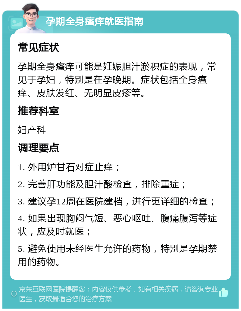 孕期全身瘙痒就医指南 常见症状 孕期全身瘙痒可能是妊娠胆汁淤积症的表现，常见于孕妇，特别是在孕晚期。症状包括全身瘙痒、皮肤发红、无明显皮疹等。 推荐科室 妇产科 调理要点 1. 外用炉甘石对症止痒； 2. 完善肝功能及胆汁酸检查，排除重症； 3. 建议孕12周在医院建档，进行更详细的检查； 4. 如果出现胸闷气短、恶心呕吐、腹痛腹泻等症状，应及时就医； 5. 避免使用未经医生允许的药物，特别是孕期禁用的药物。