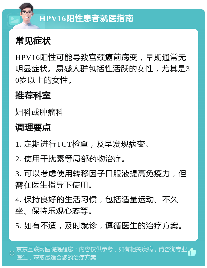 HPV16阳性患者就医指南 常见症状 HPV16阳性可能导致宫颈癌前病变，早期通常无明显症状。易感人群包括性活跃的女性，尤其是30岁以上的女性。 推荐科室 妇科或肿瘤科 调理要点 1. 定期进行TCT检查，及早发现病变。 2. 使用干扰素等局部药物治疗。 3. 可以考虑使用转移因子口服液提高免疫力，但需在医生指导下使用。 4. 保持良好的生活习惯，包括适量运动、不久坐、保持乐观心态等。 5. 如有不适，及时就诊，遵循医生的治疗方案。