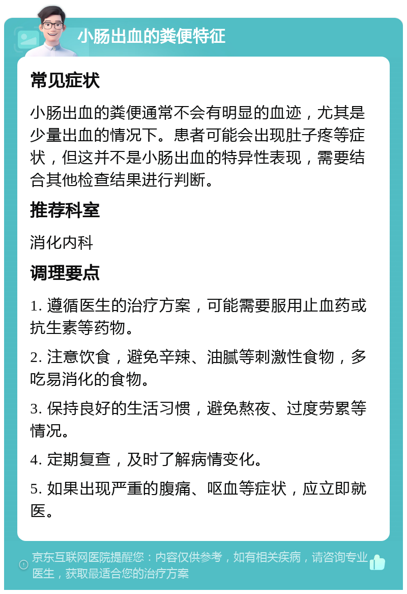 小肠出血的粪便特征 常见症状 小肠出血的粪便通常不会有明显的血迹，尤其是少量出血的情况下。患者可能会出现肚子疼等症状，但这并不是小肠出血的特异性表现，需要结合其他检查结果进行判断。 推荐科室 消化内科 调理要点 1. 遵循医生的治疗方案，可能需要服用止血药或抗生素等药物。 2. 注意饮食，避免辛辣、油腻等刺激性食物，多吃易消化的食物。 3. 保持良好的生活习惯，避免熬夜、过度劳累等情况。 4. 定期复查，及时了解病情变化。 5. 如果出现严重的腹痛、呕血等症状，应立即就医。