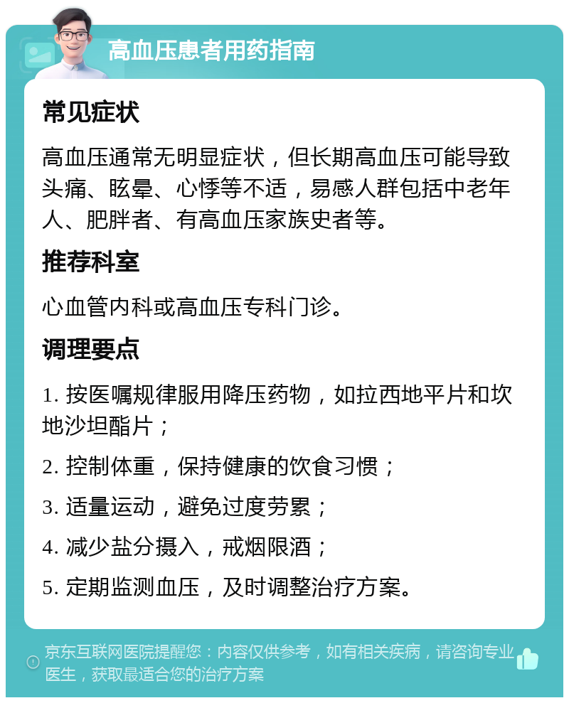 高血压患者用药指南 常见症状 高血压通常无明显症状，但长期高血压可能导致头痛、眩晕、心悸等不适，易感人群包括中老年人、肥胖者、有高血压家族史者等。 推荐科室 心血管内科或高血压专科门诊。 调理要点 1. 按医嘱规律服用降压药物，如拉西地平片和坎地沙坦酯片； 2. 控制体重，保持健康的饮食习惯； 3. 适量运动，避免过度劳累； 4. 减少盐分摄入，戒烟限酒； 5. 定期监测血压，及时调整治疗方案。